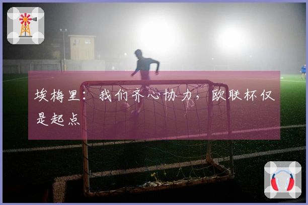 埃梅里：我们齐心协力，欧联杯仅是起点